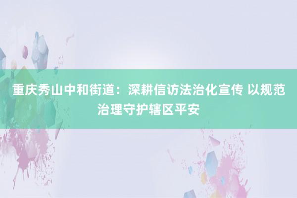 重庆秀山中和街道：深耕信访法治化宣传 以规范治理守护辖区平安