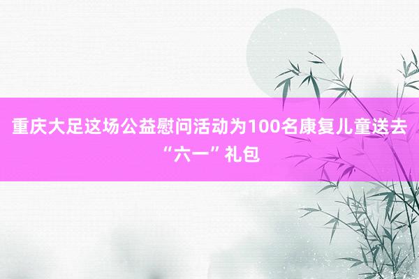 重庆大足这场公益慰问活动为100名康复儿童送去“六一”礼包