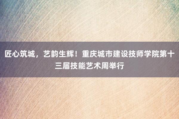 匠心筑城，艺韵生辉！重庆城市建设技师学院第十三届技能艺术周举行