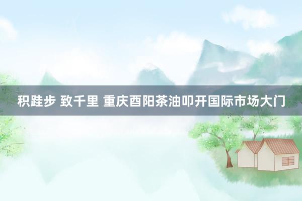 积跬步 致千里 重庆酉阳茶油叩开国际市场大门