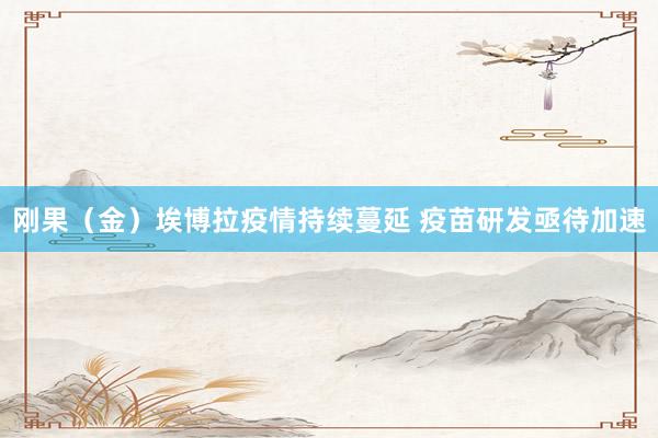 刚果（金）埃博拉疫情持续蔓延 疫苗研发亟待加速
