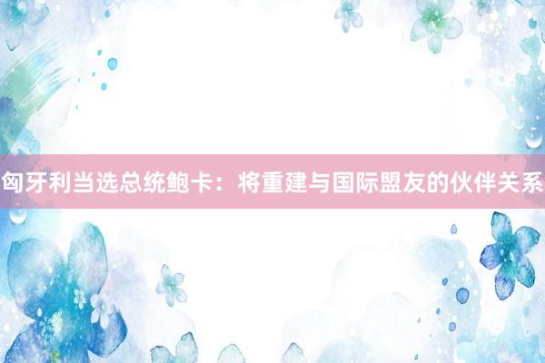 匈牙利当选总统鲍卡：将重建与国际盟友的伙伴关系