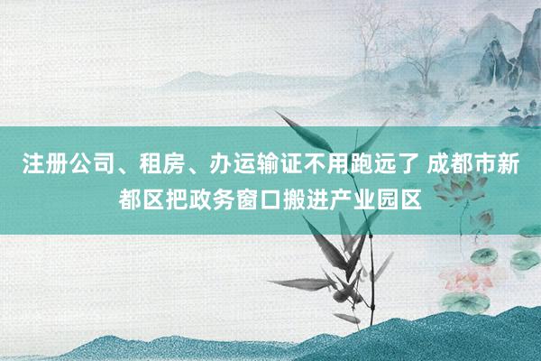 注册公司、租房、办运输证不用跑远了 成都市新都区把政务窗口搬进产业园区