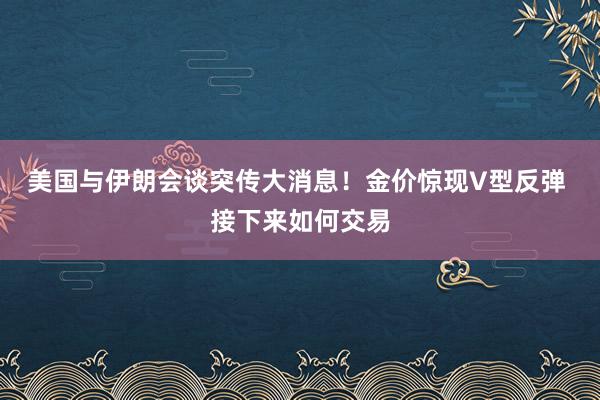 美国与伊朗会谈突传大消息！金价惊现V型反弹 接下来如何交易