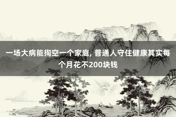 一场大病能掏空一个家庭, 普通人守住健康其实每个月花不200块钱