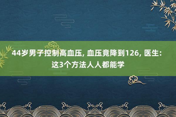 44岁男子控制高血压, 血压竟降到126, 医生: 这3个方法人人都能学
