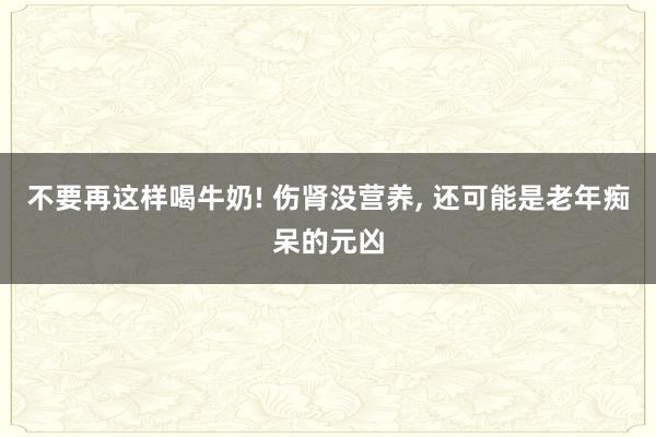 不要再这样喝牛奶! 伤肾没营养, 还可能是老年痴呆的元凶