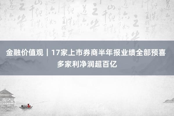金融价值观｜17家上市券商半年报业绩全部预喜 多家利净润超百亿