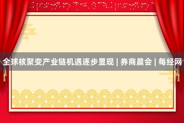 全球核聚变产业链机遇逐步显现 | 券商晨会 | 每经网