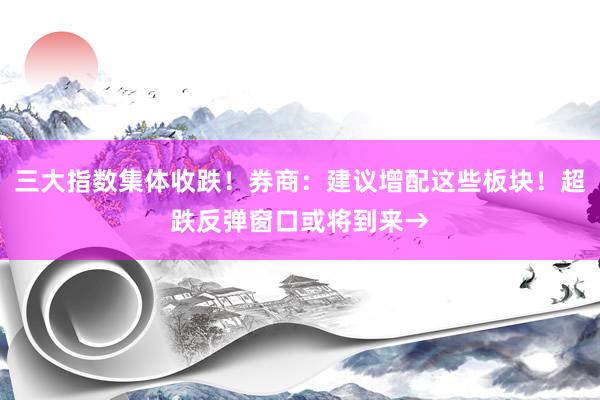 三大指数集体收跌！券商：建议增配这些板块！超跌反弹窗口或将到来→