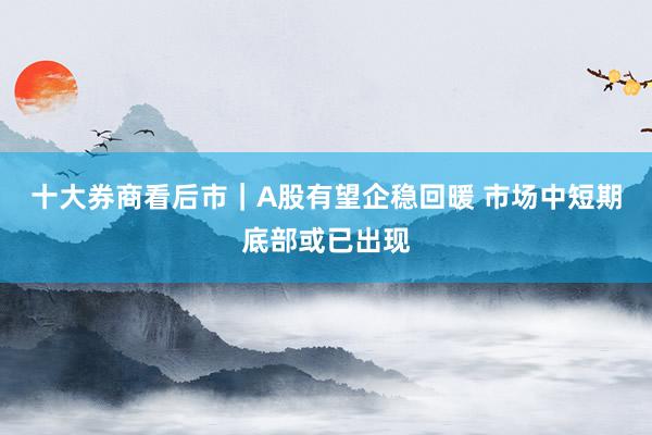 十大券商看后市｜A股有望企稳回暖 市场中短期底部或已出现