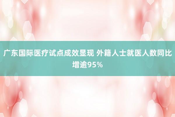 广东国际医疗试点成效显现 外籍人士就医人数同比增逾95%