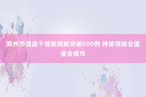 郑州市造血干细胞捐献突破600例 持续领跑全国省会城市