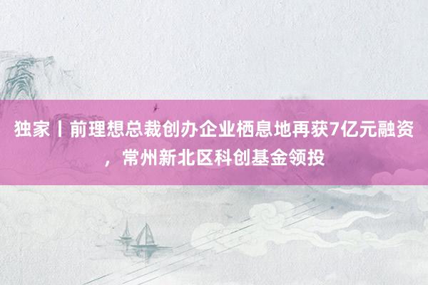 独家丨前理想总裁创办企业栖息地再获7亿元融资，常州新北区科创基金领投