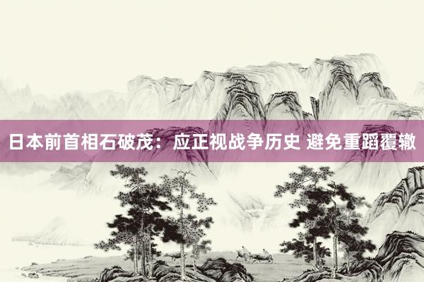 日本前首相石破茂：应正视战争历史 避免重蹈覆辙