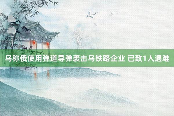 乌称俄使用弹道导弹袭击乌铁路企业 已致1人遇难