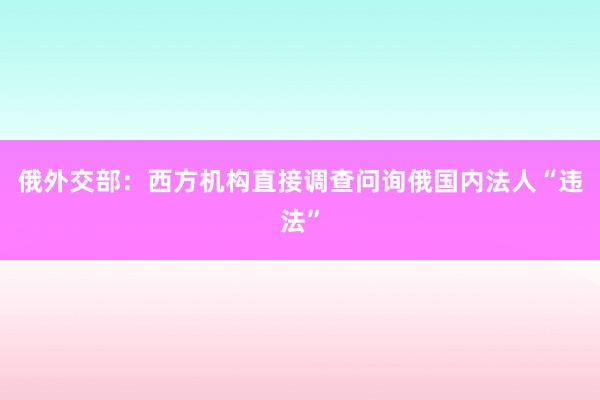 俄外交部：西方机构直接调查问询俄国内法人“违法”