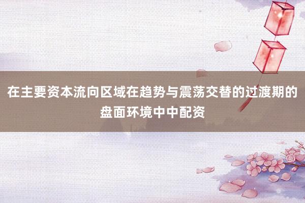 在主要资本流向区域在趋势与震荡交替的过渡期的盘面环境中中配资