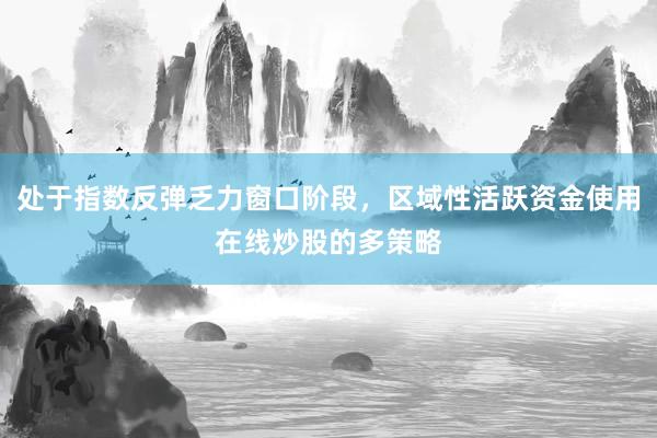 处于指数反弹乏力窗口阶段，区域性活跃资金使用在线炒股的多策略