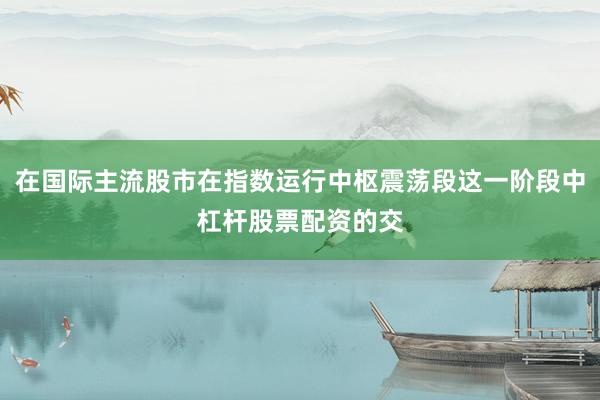 在国际主流股市在指数运行中枢震荡段这一阶段中杠杆股票配资的交