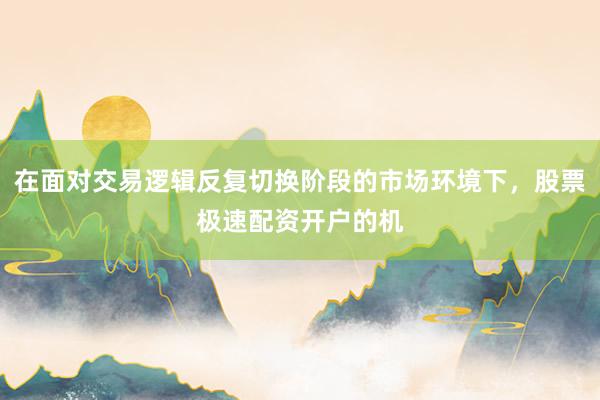 在面对交易逻辑反复切换阶段的市场环境下，股票极速配资开户的机