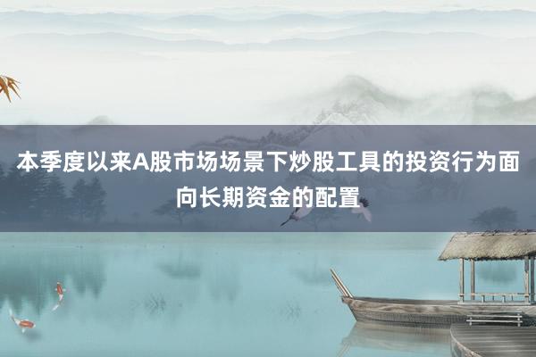 本季度以来A股市场场景下炒股工具的投资行为面向长期资金的配置