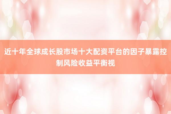 近十年全球成长股市场十大配资平台的因子暴露控制风险收益平衡视