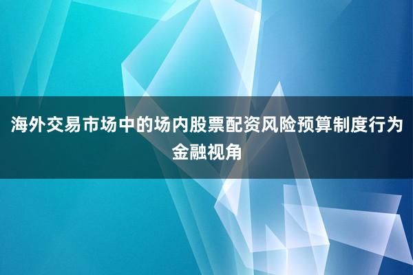 海外交易市场中的场内股票配资风险预算制度行为金融视角