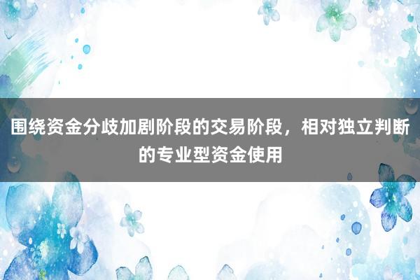 围绕资金分歧加剧阶段的交易阶段，相对独立判断的专业型资金使用