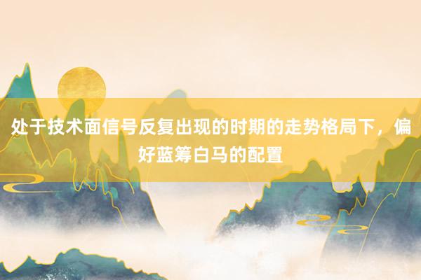 处于技术面信号反复出现的时期的走势格局下，偏好蓝筹白马的配置