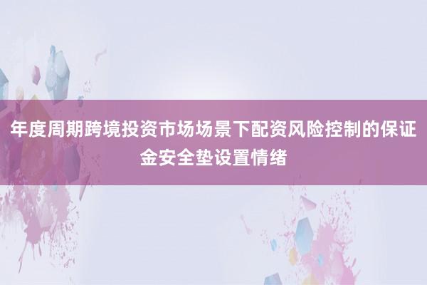 年度周期跨境投资市场场景下配资风险控制的保证金安全垫设置情绪