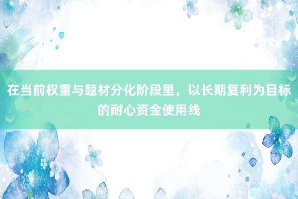 在当前权重与题材分化阶段里，以长期复利为目标的耐心资金使用线