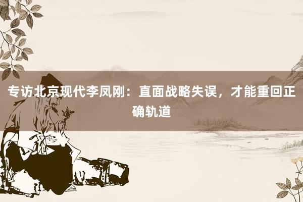 专访北京现代李凤刚：直面战略失误，才能重回正确轨道