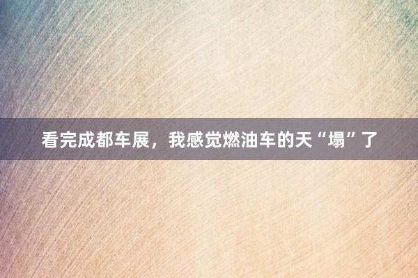 看完成都车展，我感觉燃油车的天“塌”了