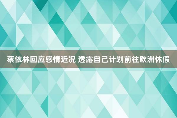 蔡依林回应感情近况 透露自己计划前往欧洲休假
