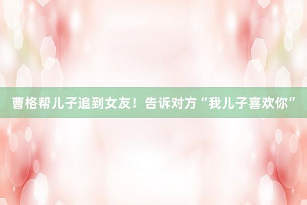 曹格帮儿子追到女友！告诉对方“我儿子喜欢你”
