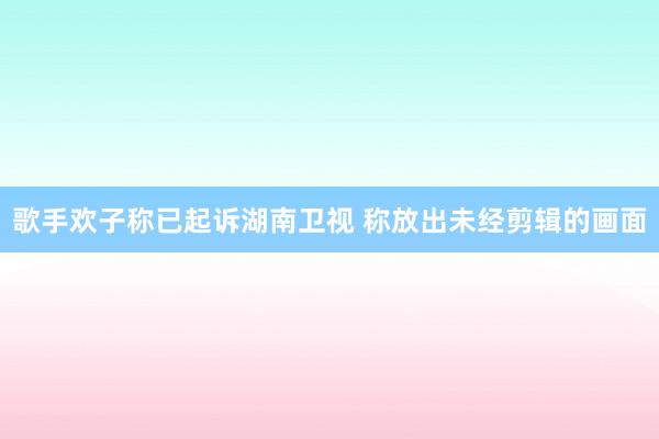 歌手欢子称已起诉湖南卫视 称放出未经剪辑的画面