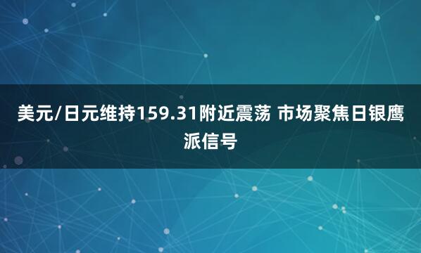 美元/日元维持159.31附近震荡 市场聚焦日银鹰派信号