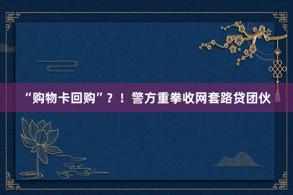 “购物卡回购”？！警方重拳收网套路贷团伙