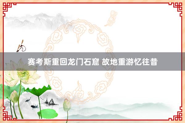 赛考斯重回龙门石窟 故地重游忆往昔