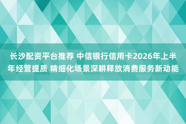 长沙配资平台推荐 中信银行信用卡2026年上半年经营提质 精细化场景深耕释放消费服务新动能