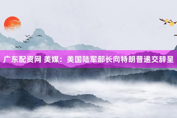 广东配资网 美媒：美国陆军部长向特朗普递交辞呈