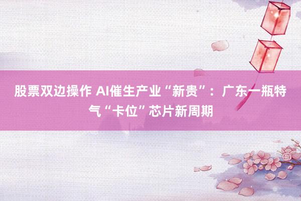 股票双边操作 AI催生产业“新贵”：广东一瓶特气“卡位”芯片新周期