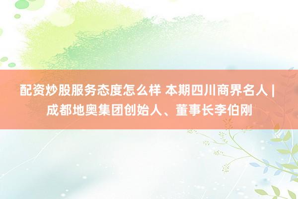 配资炒股服务态度怎么样 本期四川商界名人 | 成都地奥集团创始人、董事长李伯刚