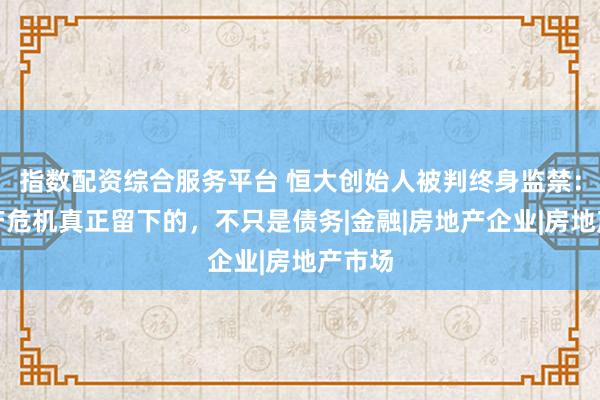 指数配资综合服务平台 恒大创始人被判终身监禁：房地产危机真正留下的，不只是债务|金融|房地产企业|房地产市场