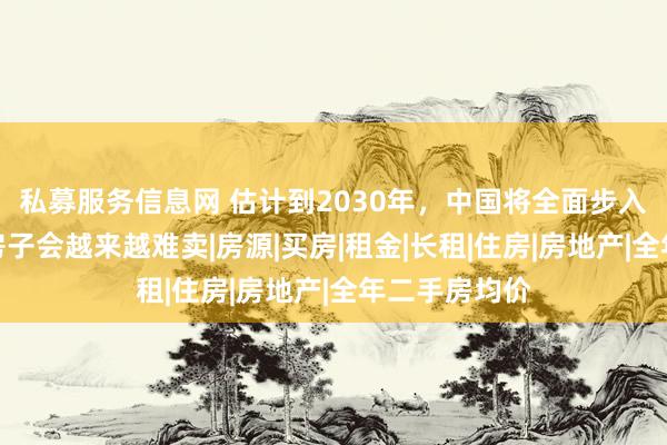私募服务信息网 估计到2030年，中国将全面步入租房时代，房子会越来越难卖|房源|买房|租金|长租|住房|房地产|全年二手房均价