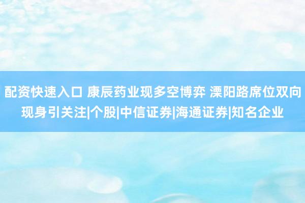配资快速入口 康辰药业现多空博弈 溧阳路席位双向现身引关注|个股|中信证券|海通证券|知名企业