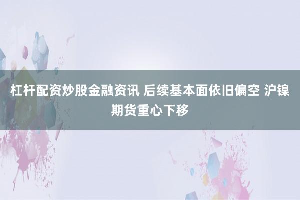 杠杆配资炒股金融资讯 后续基本面依旧偏空 沪镍期货重心下移