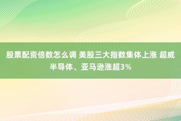 股票配资倍数怎么调 美股三大指数集体上涨 超威半导体、亚马逊涨超3%