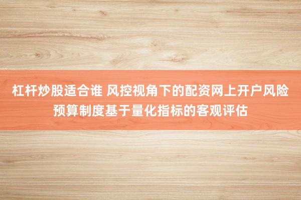 杠杆炒股适合谁 风控视角下的配资网上开户风险预算制度基于量化指标的客观评估